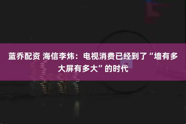 蓝乔配资 海信李炜：电视消费已经到了“墙有多大屏有多大”的时代