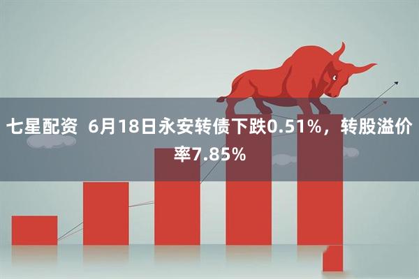 七星配资  6月18日永安转债下跌0.51%，转股溢价率7.85%