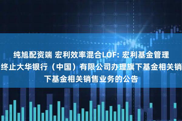 纯旭配资端 宏利效率混合LOF: 宏利基金管理有限公司关于终止大华银行（中国）有限公司办理旗下基金相关销售业务的公告
