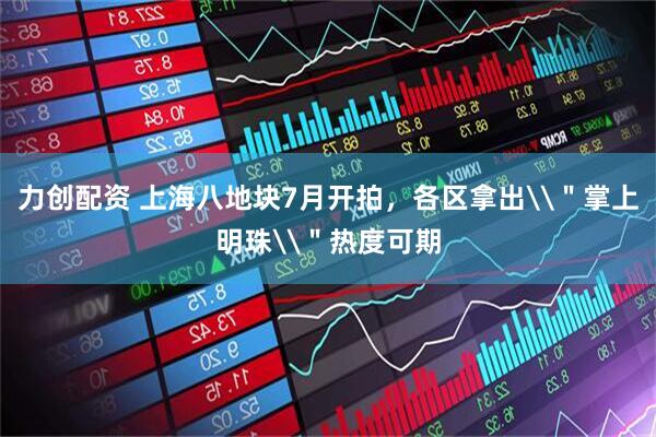 力创配资 上海八地块7月开拍，各区拿出\＂掌上明珠\＂热度可期