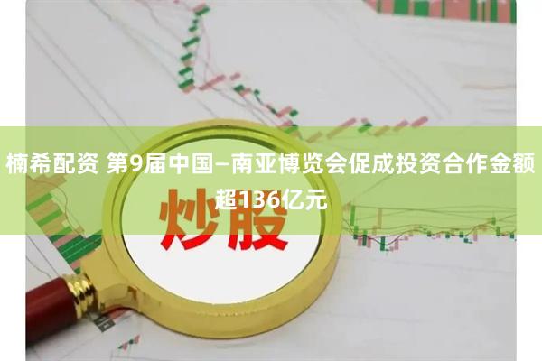 楠希配资 第9届中国—南亚博览会促成投资合作金额超136亿元