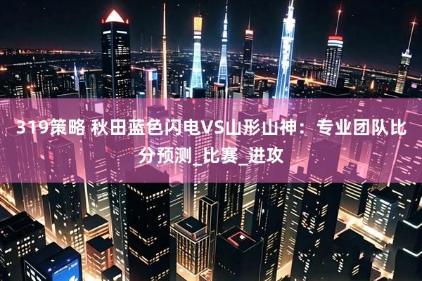 319策略 秋田蓝色闪电VS山形山神：专业团队比分预测_比赛_进攻