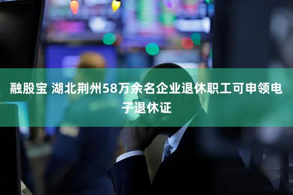 融股宝 湖北荆州58万余名企业退休职工可申领电子退休证