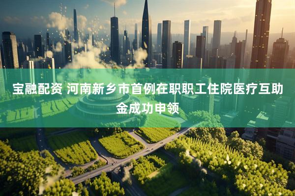 宝融配资 河南新乡市首例在职职工住院医疗互助金成功申领