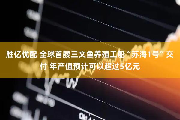 胜亿优配 全球首艘三文鱼养殖工船“苏海1号”交付 年产值预计可以超过5亿元