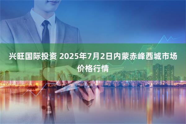 兴旺国际投资 2025年7月2日内蒙赤峰西城市场价格行情
