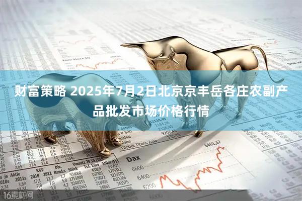财富策略 2025年7月2日北京京丰岳各庄农副产品批发市场价格行情
