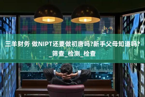 三羊财务 做NIPT还要做初唐吗?新手父母知道吗?_筛查_检测_检查