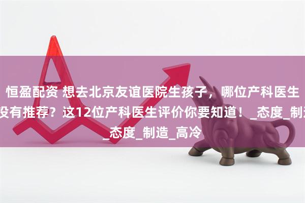 恒盈配资 想去北京友谊医院生孩子，哪位产科医生好？有没有推荐？这12位产科医生评价你要知道！_态度_制造_高冷