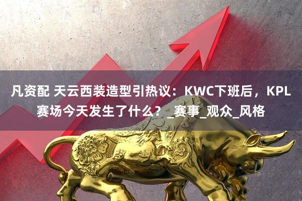 凡资配 天云西装造型引热议：KWC下班后，KPL赛场今天发生了什么？_赛事_观众_风格