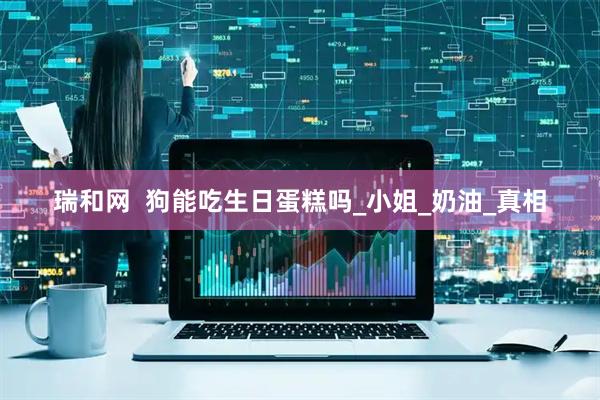 瑞和网  狗能吃生日蛋糕吗_小姐_奶油_真相