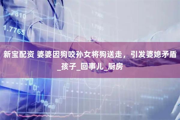新宝配资 婆婆因狗咬孙女将狗送走，引发婆媳矛盾_孩子_回事儿_厨房