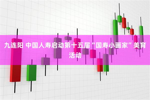 九连阳 中国人寿启动第十五届“国寿小画家”美育活动