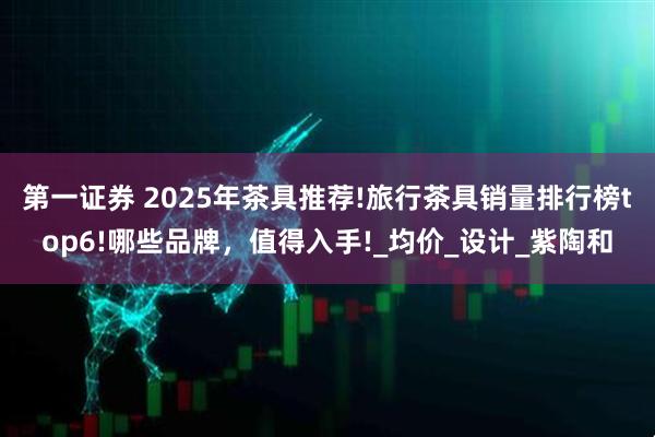 第一证券 2025年茶具推荐!旅行茶具销量排行榜top6!哪些品牌，值得入手!_均价_设计_紫陶和