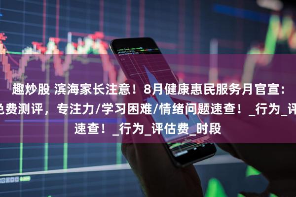 趣炒股 滨海家长注意！8月健康惠民服务月官宣：0元挂号+免费测评，专注力/学习困难/情绪问题速查！_行为_评估费_时段