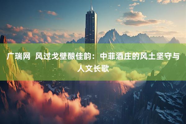 广瑞网  风过戈壁酿佳韵：中菲酒庄的风土坚守与人文长歌
