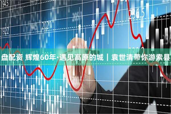 盘配资 辉煌60年·遇见高原的城｜袁世清带你游索县