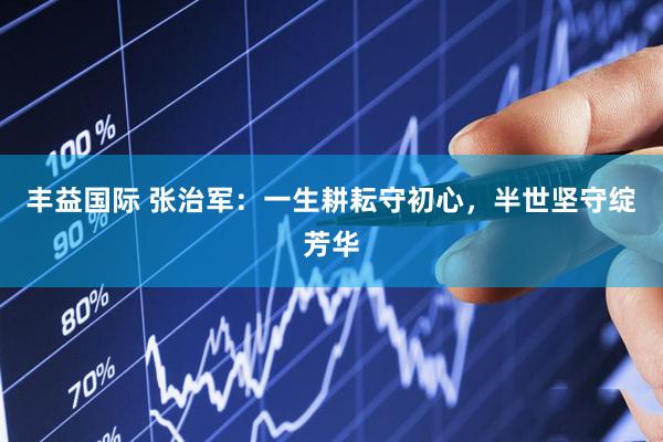 丰益国际 张治军：一生耕耘守初心，半世坚守绽芳华