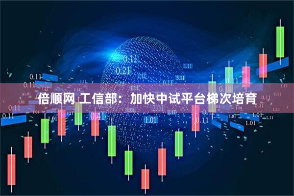 倍顺网 工信部：加快中试平台梯次培育