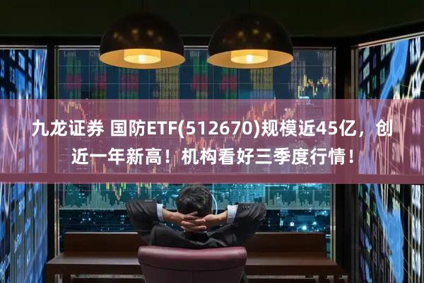 九龙证券 国防ETF(512670)规模近45亿，创近一年新高！机构看好三季度行情！