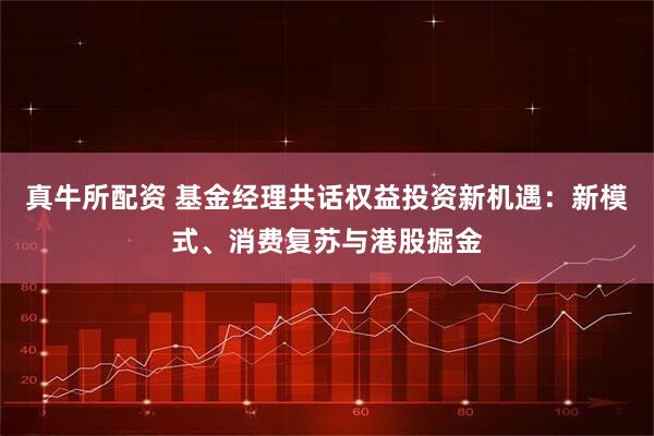 真牛所配资 基金经理共话权益投资新机遇：新模式、消费复苏与港股掘金
