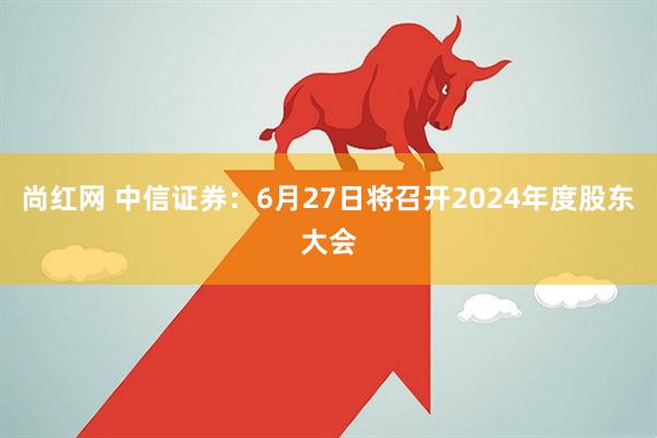尚红网 中信证券：6月27日将召开2024年度股东大会