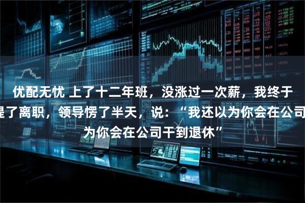 优配无忧 上了十二年班，没涨过一次薪，我终于下定决心提了离职，领导愣了半天，说：“我还以为你会在公司干到退休”