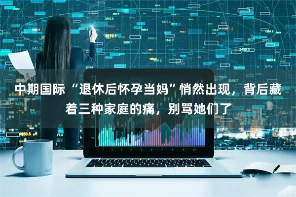 中期国际 “退休后怀孕当妈”悄然出现，背后藏着三种家庭的痛，别骂她们了