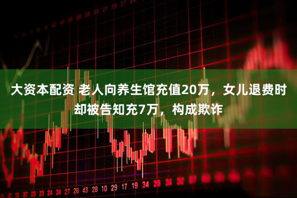 大资本配资 老人向养生馆充值20万，女儿退费时却被告知充7万，构成欺诈