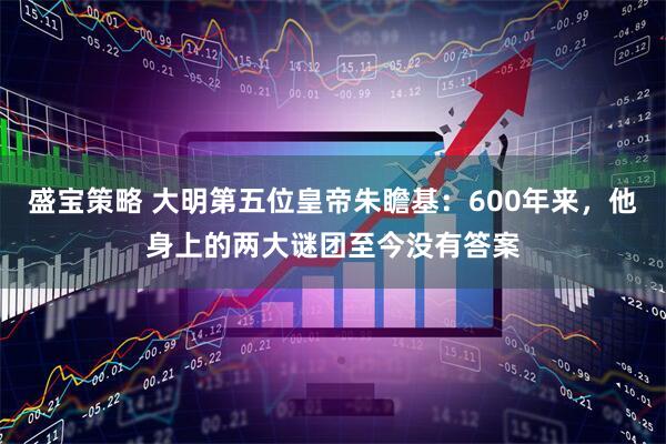 盛宝策略 大明第五位皇帝朱瞻基：600年来，他身上的两大谜团至今没有答案